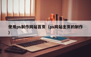 咸宁使用ps制作网站首页（ps网站主页的制作）